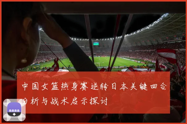 中国女篮热身赛逆转日本关键回合分析与战术启示探讨
