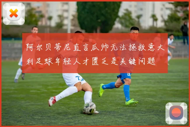 阿尔贝蒂尼直言瓜帅无法拯救意大利足球年轻人才匮乏是关键问题