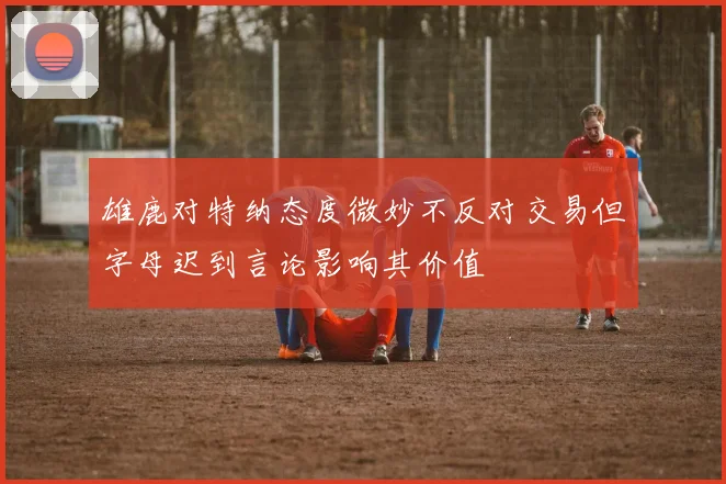 雄鹿对特纳态度微妙不反对交易但字母迟到言论影响其价值