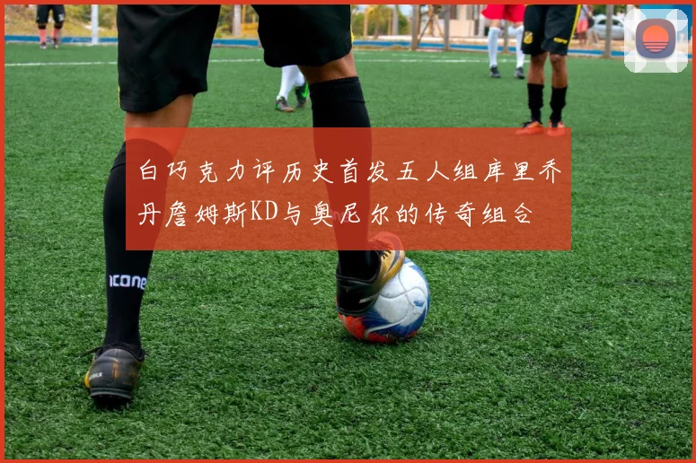白巧克力评历史首发五人组库里乔丹詹姆斯KD与奥尼尔的传奇组合