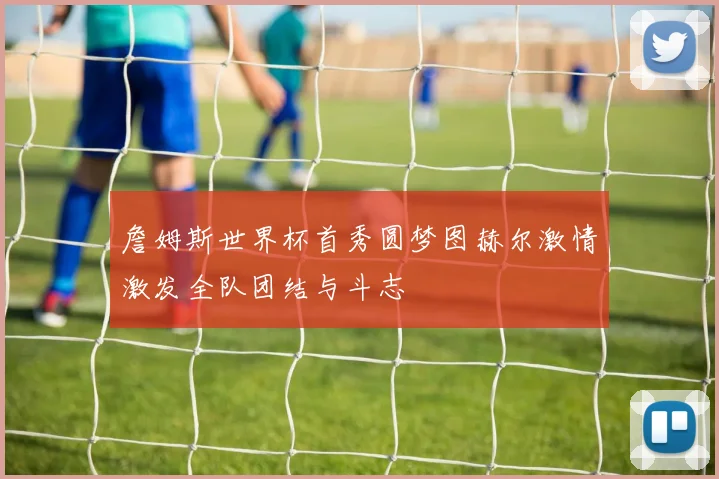詹姆斯世界杯首秀圆梦图赫尔激情激发全队团结与斗志